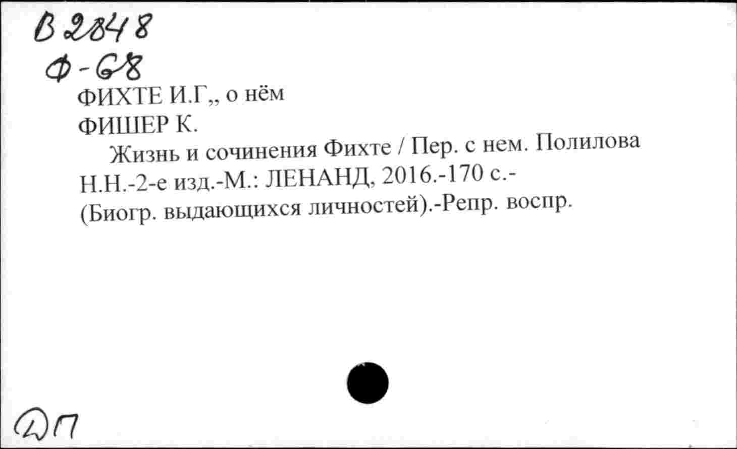 ﻿ФИХТЕ И.Г„ о нём
ФИШЕР К.
Жизнь и сочинения Фихте / Пер. с нем. Полилова Н.Н.-2-е изд.-М.: ЛЕНАНД, 2016.-170 с,-(Биогр. выдающихся личностей).-Репр. воспр.
<а) п